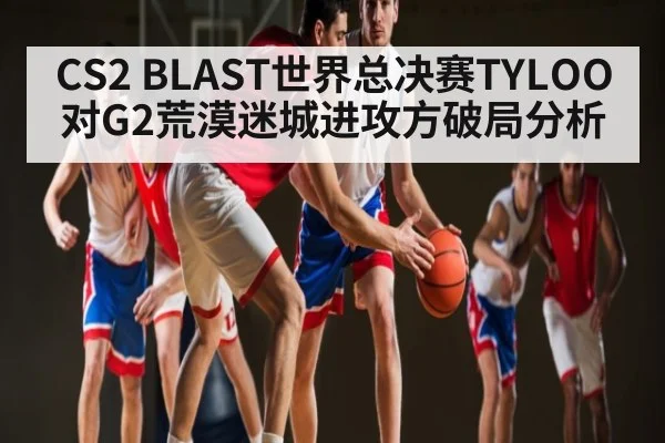 CS2 BLAST世界总决赛TYLOO对G2荒漠迷城进攻方破局分析