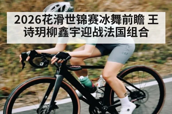 2026花滑世锦赛冰舞前瞻 王诗玥柳鑫宇迎战法国组合