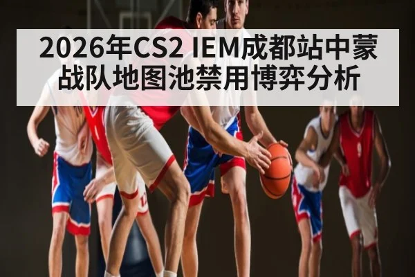 2026年CS2 IEM成都站中蒙战队地图池禁用博弈分析