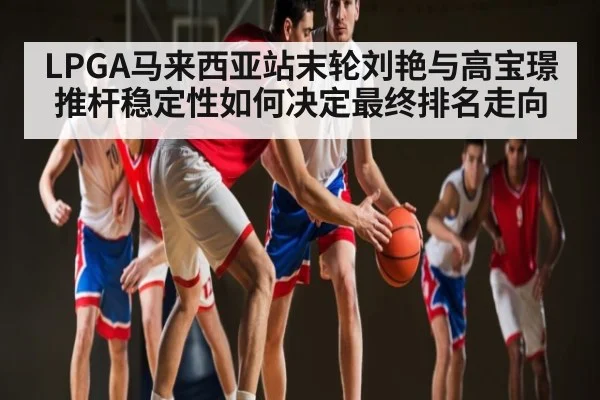 LPGA马来西亚站末轮刘艳与高宝璟推杆稳定性如何决定最终排名走向 | kaiyun